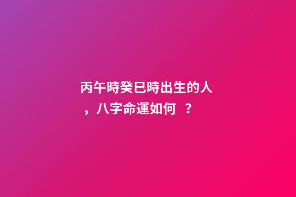 丙午時癸巳時出生的人，八字命運如何？